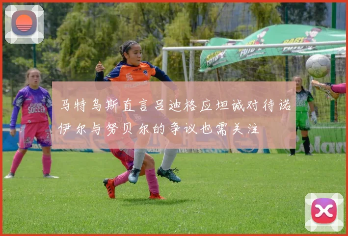 马特乌斯直言吕迪格应坦诚对待诺伊尔与努贝尔的争议也需关注