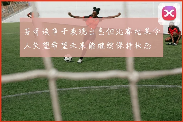 芬奇谈华子表现出色但比赛结果令人失望希望未来能继续保持状态