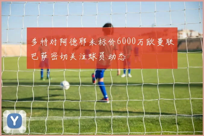 多特对阿德耶米标价6000万欧曼联巴萨密切关注球员动态