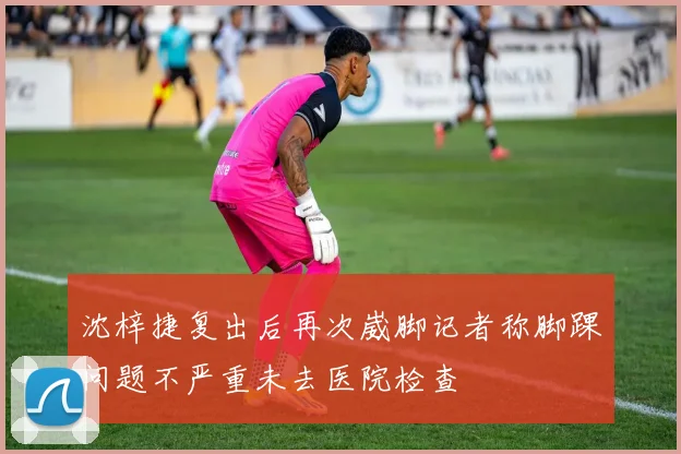 沈梓捷复出后再次崴脚记者称脚踝问题不严重未去医院检查