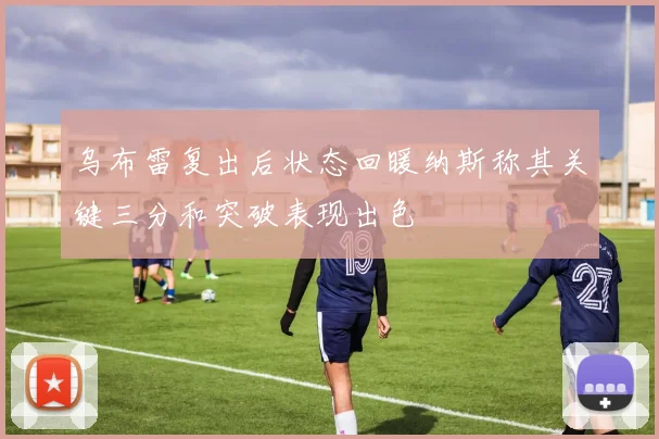 乌布雷复出后状态回暖纳斯称其关键三分和突破表现出色