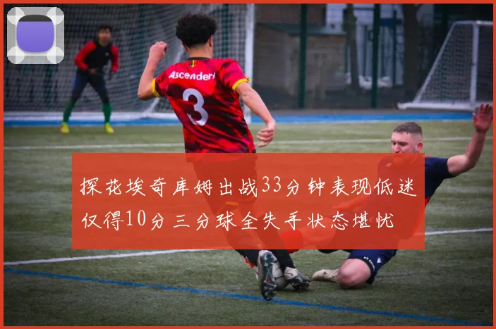探花埃奇库姆出战33分钟表现低迷仅得10分三分球全失手状态堪忧