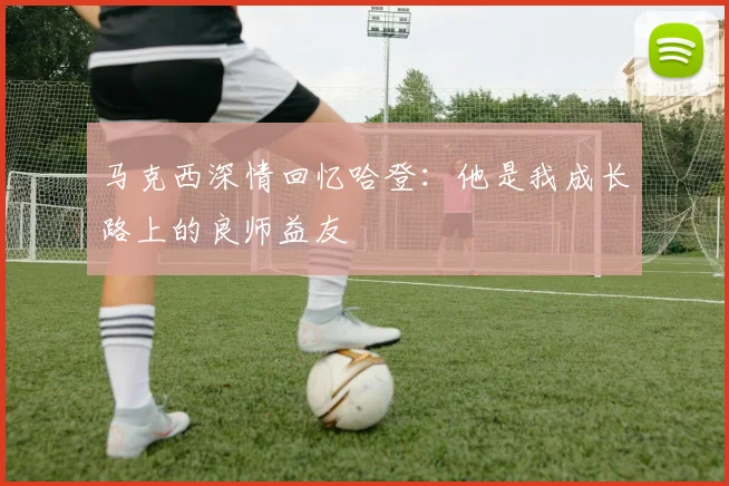 马克西深情回忆哈登：他是我成长路上的良师益友