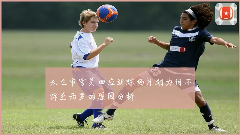 米兰市官员回应新球场计划为何不拆圣西罗的原因分析
