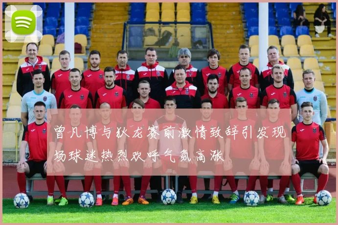 曾凡博与狄龙赛前激情致辞引发现场球迷热烈欢呼气氛高涨
