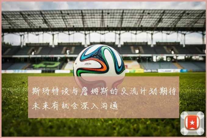 斯玛特谈与詹姆斯的交流计划期待未来有机会深入沟通