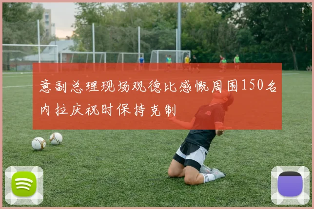 意副总理现场观德比感慨周围150名内拉庆祝时保持克制