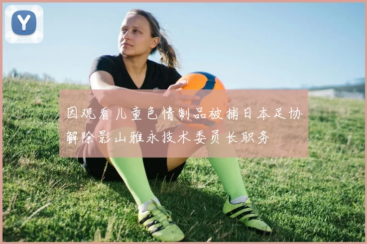 因观看儿童色情制品被捕日本足协解除影山雅永技术委员长职务