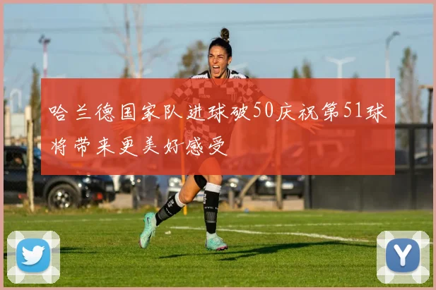 哈兰德国家队进球破50庆祝第51球将带来更美好感受