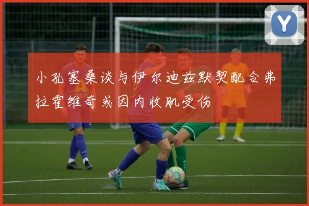 小孔塞桑谈与伊尔迪兹默契配合弗拉霍维奇或因内收肌受伤