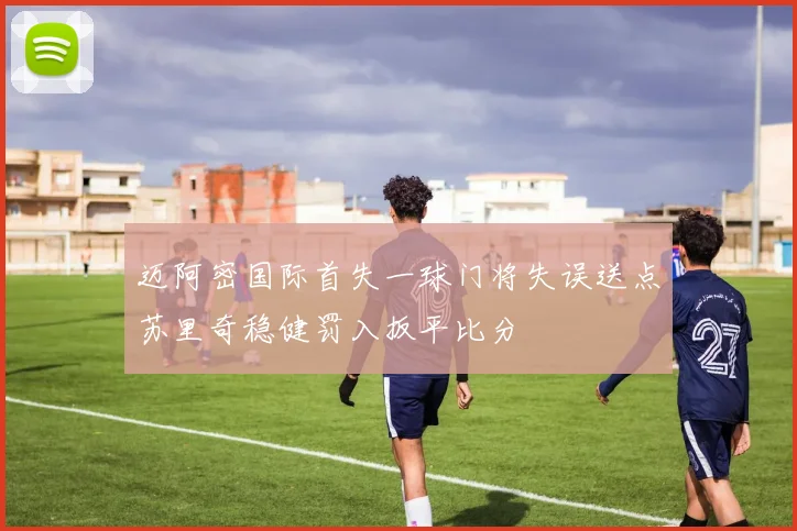 迈阿密国际首失一球门将失误送点苏里奇稳健罚入扳平比分